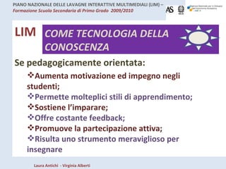 LIM COME TECNOLOGIA DELLA CONOSCENZA Se pedagogicamente orientata: Aumenta motivazione ed impegno negli studenti; Permette molteplici stili di apprendimento; Sostiene l’imparare; Offre costante feedback; Promuove la partecipazione attiva; Risulta uno strumento meraviglioso per insegnare 