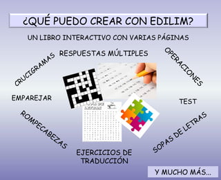 ¿QUÉ PUEDO CREAR CON EDILIM?
CRUCIGRAM
AS
UN LIBRO INTERACTIVO CON VARIAS PÁGINAS
ROM
PECABEZAS
SOPAS
DE
LETRAS
EMPAREJAR
TEST
RESPUESTAS MÚLTIPLES
EJERCICIOS DE
TRADUCCIÓN O
PERA
CIO
N
ES
Y MUCHO MÁS...
 