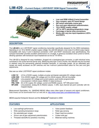 LiM-420 – Current Output, LVDT/RVDT OEM Signal Transmitter
LiM 4-20 Rev. 4 www.meas-spec.com 2013-February
1/3
• Low cost OEM 4-20mA (3-wire) transmitter
• Very compact, open PC board design
• DIP switch selectable coarse gain
• Zero and span adjustment potentiometers
• 18 to 30VDC supply voltage
• -25
o
to +85
o
C operating temperature range
• Card-edge or barrier strip connections
• Works with very low input impedance LVDTs
and RVDTs
DESCRIPTION
The LiM-420 is an LVDT/RVDT signal conditioning transmitter specifically designed for the OEM marketplace.
Operating on an 18 to 30VDC unipolar supply voltage, the LiM-420 delivers a low noise 4 to 20mA output signal.
Compatible with many 5 and 6 electrical connection LVDT and RVDT transducers (see specifications), this
compact transmitter provides excellent performance on a budget. A generous excitation drive current of 20mA,
allowing operation with transducer input impedances as low as 175 Ohms.
The LiM-420 is designed for easy installation, plugged into a backplane-type connector, or with individual wires
connected to the screw terminal barrier strip. Measuring less than 2.5x2.5 inches, the LiM-420 may be mounted
or stacked using the permanently attached threaded standoffs, or card-edge guides. All six selectable gain
ranges are easily accessed via DIP switches and two multi-turn potentiometers allow for fine zero and gain
adjustments.
Also see our other LVDT/RVDT signal conditioner models:
LVM-110 ±12 to ±15VDC supply, multiple uni-polar and bipolar selectable DC voltage outputs
LDM-1000 10 to 30VDC supply, DC voltage and 4 to 20mA outputs, DIN rail mountable
ATA-2001 Line powered, DC voltage and current outputs, push-button programmable
IEM-422 Line powered, 4-20mA output, NEMA-13 rated enclosure
PML-1000 AC or DC supply, DC voltage, current and RS485 outputs, 1/8
th
DIN panel meter,
MP-2000 Line-powered, analog DC & RS232 outputs, ¼ DIN, dual channel set point controller with bit-
mapped display
Measurement Specialties, Inc. (NASDAQ MEAS) offers many other types of sensors and signal conditioners.
Data sheets can be downloaded from our web site at: http://www.meas-spec.com/datasheets.aspx
MEAS acquired Schaevitz Sensors and the Schaevitz
®
trademark in 2000.
FEATURES APPLICATIONS
• Low cost/high performance
• Wide operating temperature range
• Six selectable gain ranges
• 20-turn zero & gain adjustment potentiometers
• Threaded standoffs for panel/box mounting
• Valve position feedback
• Roller gap sensing
• Paper head box position
• Coater knife gap
• Materials testing machines
 