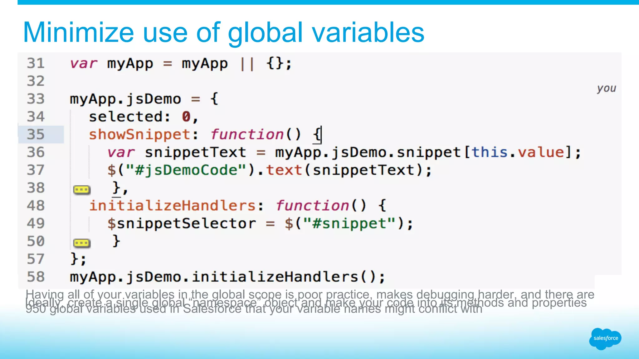 Minimize use of global variables Having all of your variables in the global scope is poor practice, makes debugging harder, and there are 950 global variables used in Salesforce that your variable names might conflict withIdeally, create a single global “namespace” object and make your code into its methods and properties 