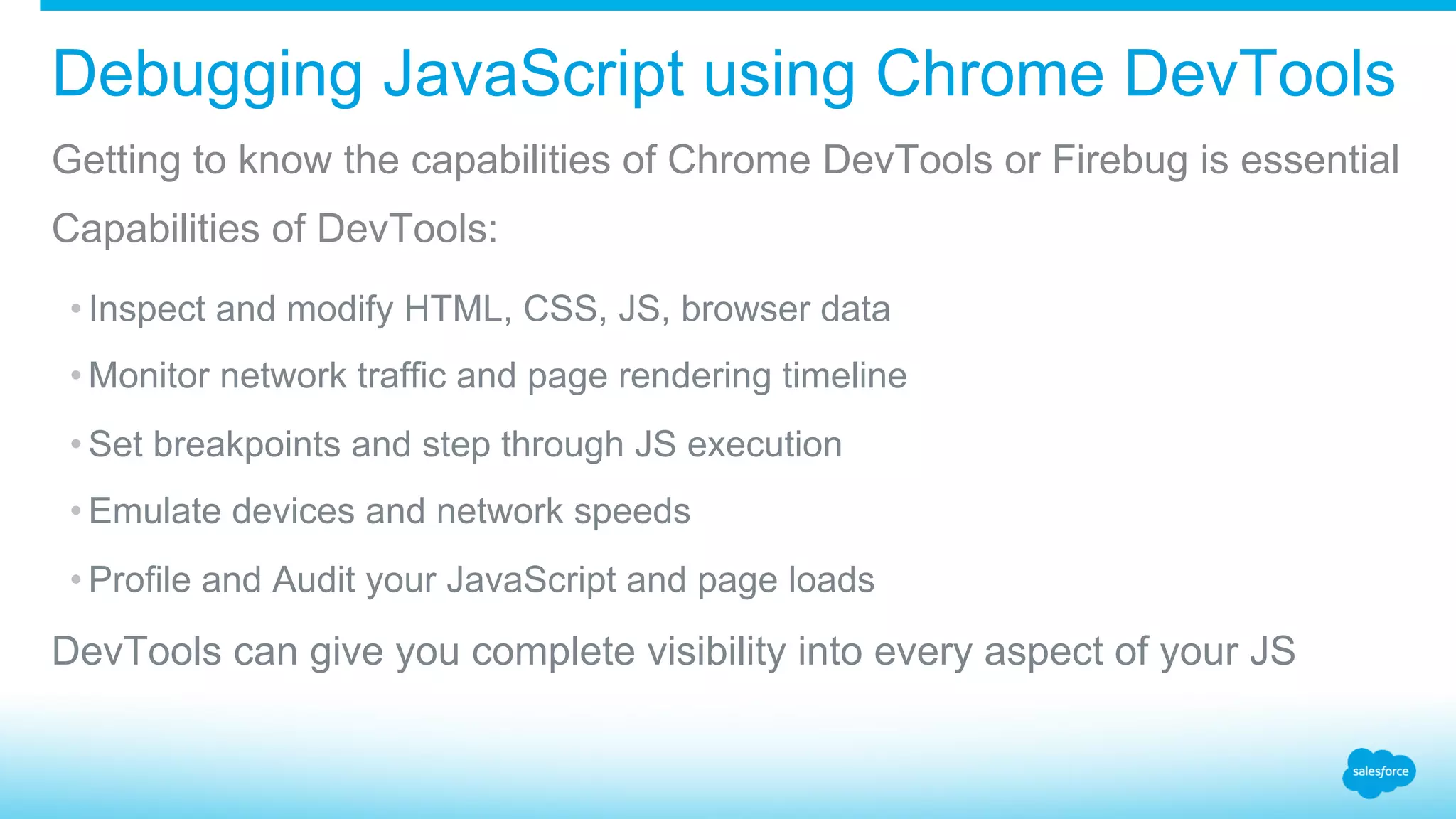 Debugging JavaScript using Chrome DevTools Getting to know the capabilities of Chrome DevTools or Firebug is essential Capabilities of DevTools: • Inspect and modify HTML, CSS, JS, browser data • Monitor network traffic and page rendering timeline • Set breakpoints and step through JS execution • Emulate devices and network speeds • Profile and Audit your JavaScript and page loads DevTools can give you complete visibility into every aspect of your JS 