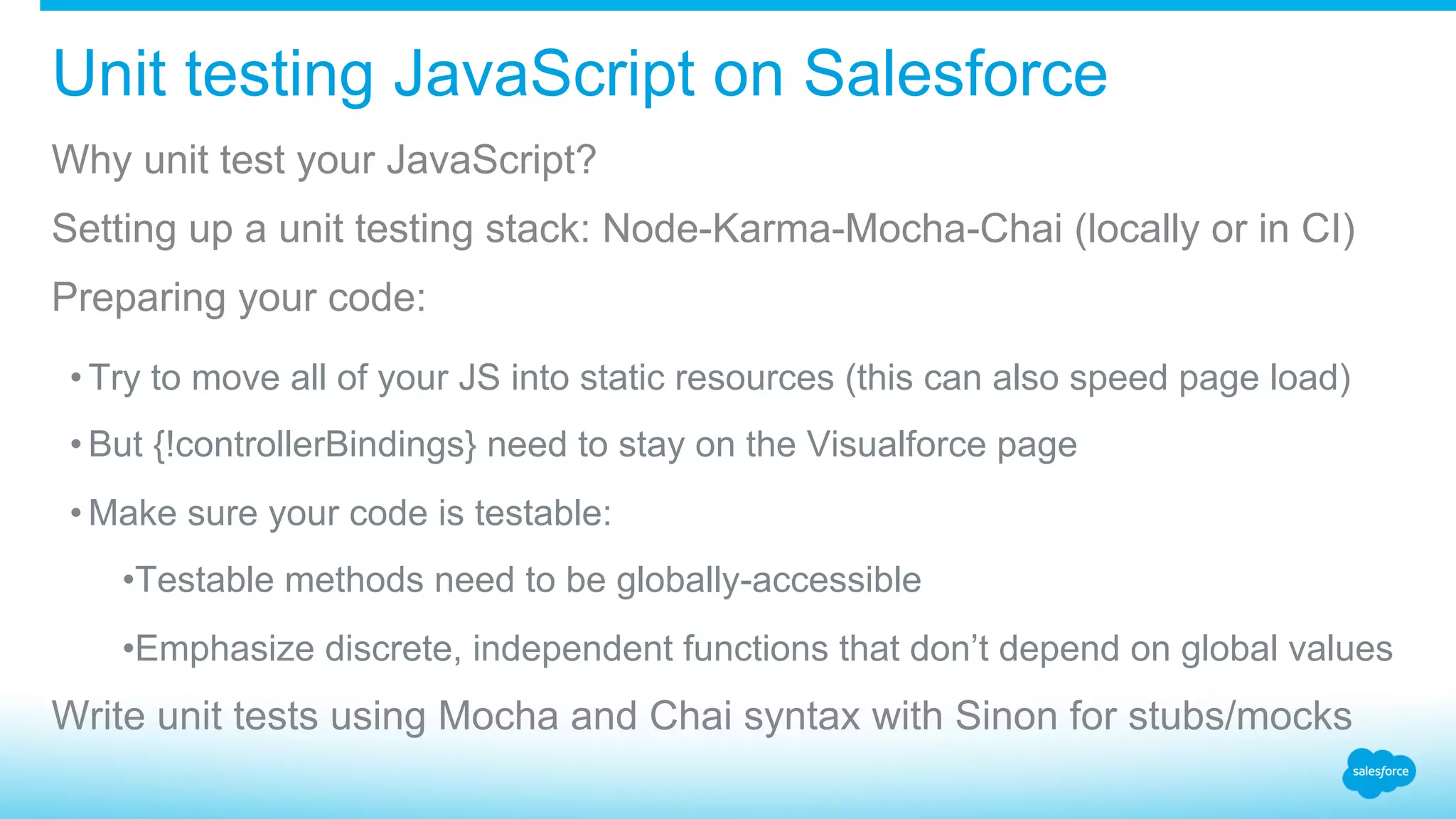 Unit testing JavaScript on Salesforce Why unit test your JavaScript? Setting up a unit testing stack: Node-Karma-Mocha-Chai (locally or in CI) Preparing your code: • Try to move all of your JS into static resources (this can also speed page load) • But {!controllerBindings} need to stay on the Visualforce page • Make sure your code is testable: • Testable methods need to be globally-accessible • Emphasize discrete, independent functions that don’t depend on global values Write unit tests using Mocha and Chai syntax with Sinon for stubs/mocks 