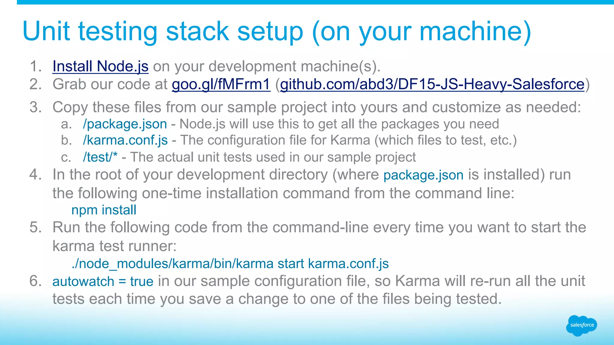 Unit testing stack setup (on your machine) 1.  Install Node.js on your development machine(s). 2.  Grab our code at goo.gl/fMFrm1 (github.com/abd3/DF15-JS-Heavy-Salesforce) 3.  Copy these files from our sample project into yours and customize as needed: a.  /package.json - Node.js will use this to get all the packages you need b.  /karma.conf.js - The configuration file for Karma (which files to test, etc.) c.  /test/* - The actual unit tests used in our sample project 4.  In the root of your development directory (where package.json is installed) run the following one-time installation command from the command line: npm install 5.  Run the following code from the command-line every time you want to start the karma test runner: ./node_modules/karma/bin/karma start karma.conf.js 6.  autowatch = true in our sample configuration file, so Karma will re-run all the unit tests each time you save a change to one of the files being tested. 