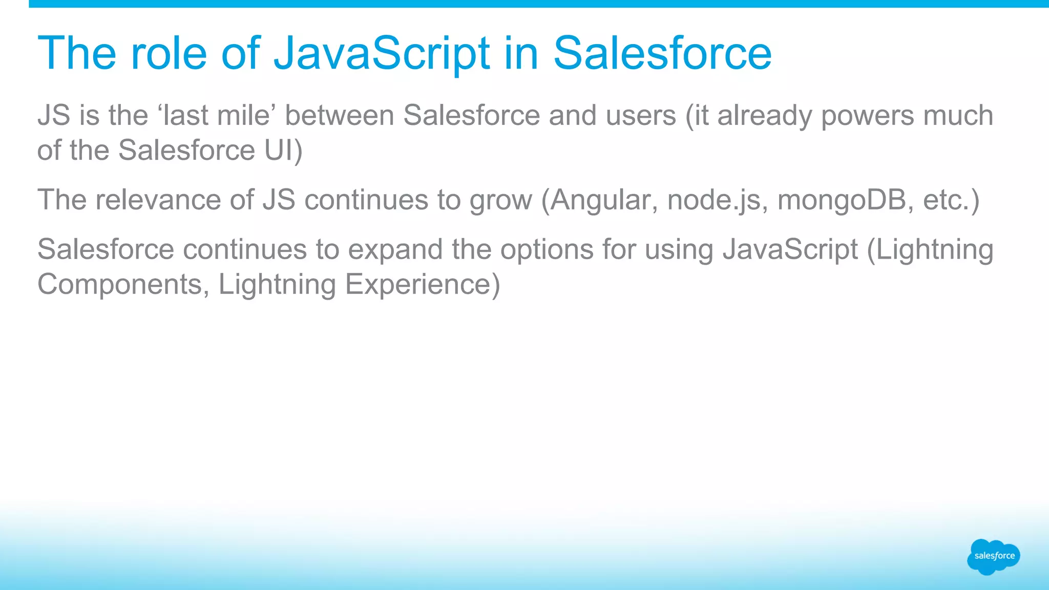 The role of JavaScript in Salesforce JS is the ‘last mile’ between Salesforce and users (it already powers much of the Salesforce UI) The relevance of JS continues to grow (Angular, node.js, mongoDB, etc.) Salesforce continues to expand the options for using JavaScript (Lightning Components, Lightning Experience) 