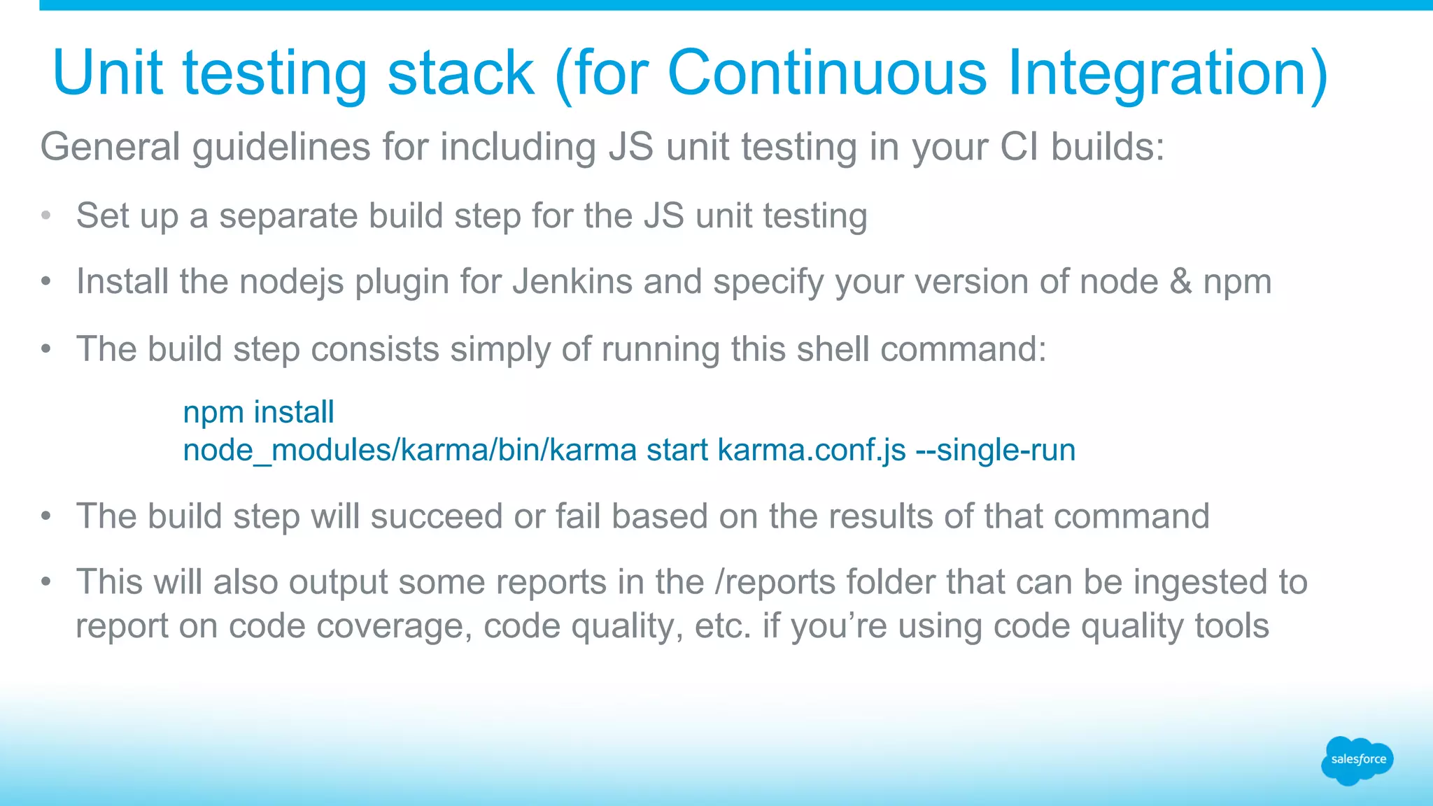 Unit testing stack (for Continuous Integration) ​ General guidelines for including JS unit testing in your CI builds: •  Set up a separate build step for the JS unit testing •  Install the nodejs plugin for Jenkins and specify your version of node & npm •  The build step consists simply of running this shell command: npm install node_modules/karma/bin/karma start karma.conf.js --single-run •  The build step will succeed or fail based on the results of that command •  This will also output some reports in the /reports folder that can be ingested to report on code coverage, code quality, etc. if you’re using code quality tools 