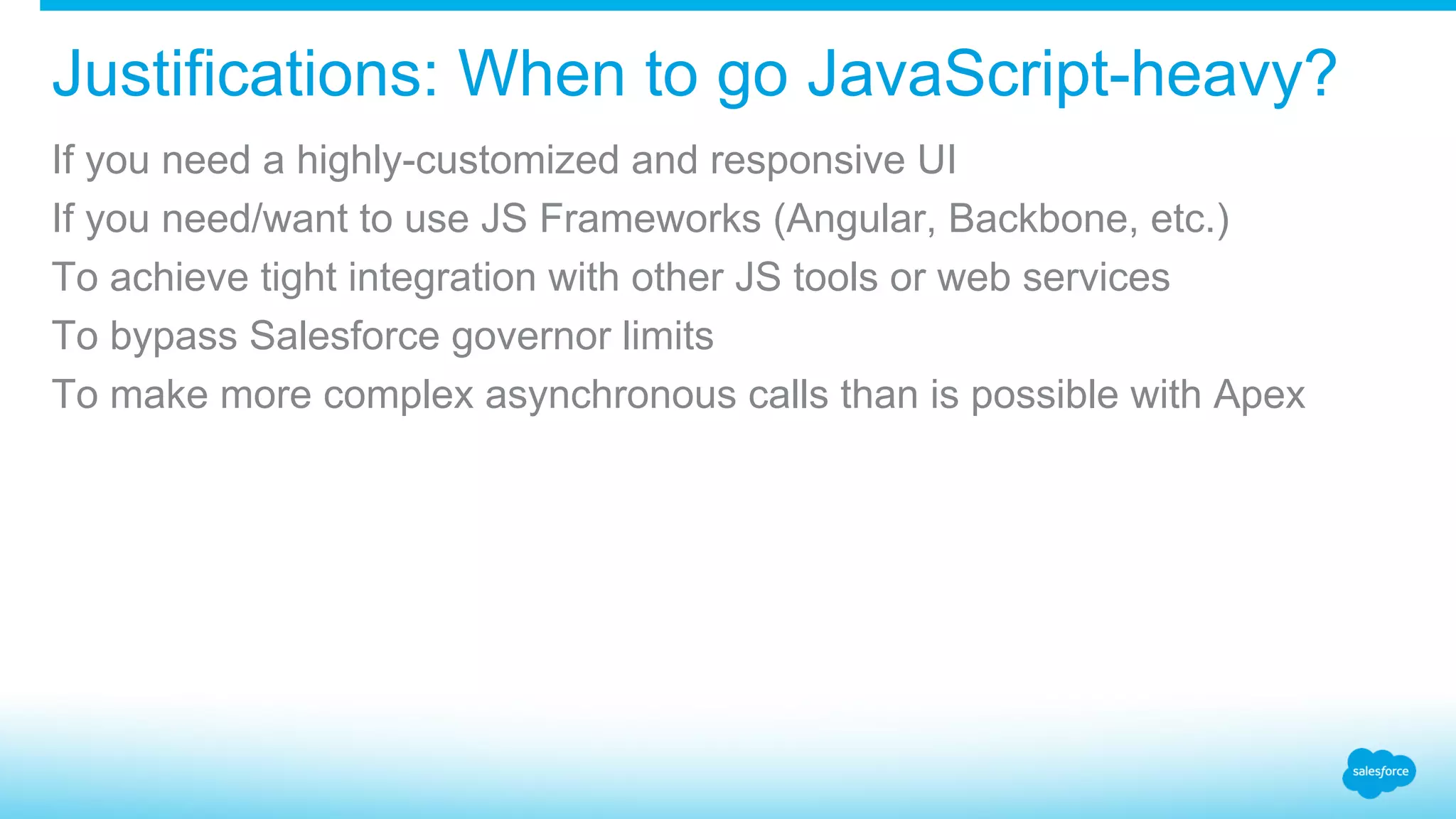 Justifications: When to go JavaScript-heavy? If you need a highly-customized and responsive UI If you need/want to use JS Frameworks (Angular, Backbone, etc.) To achieve tight integration with other JS tools or web services To bypass Salesforce governor limits To make more complex asynchronous calls than is possible with Apex 