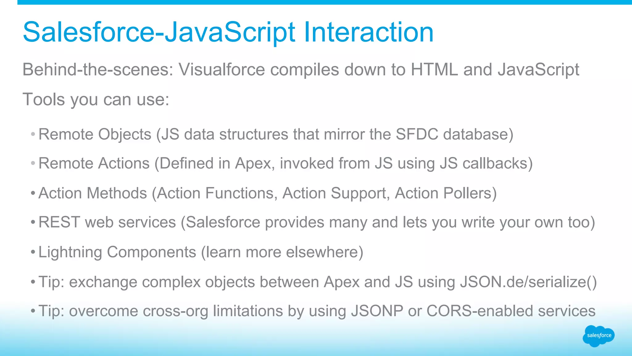 Salesforce-JavaScript Interaction Behind-the-scenes: Visualforce compiles down to HTML and JavaScript Tools you can use: • Remote Objects (JS data structures that mirror the SFDC database) • Remote Actions (Defined in Apex, invoked from JS using JS callbacks) • Action Methods (Action Functions, Action Support, Action Pollers) • REST web services (Salesforce provides many and lets you write your own too) • Lightning Components (learn more elsewhere) • Tip: exchange complex objects between Apex and JS using JSON.de/serialize() • Tip: overcome cross-org limitations by using JSONP or CORS-enabled services 