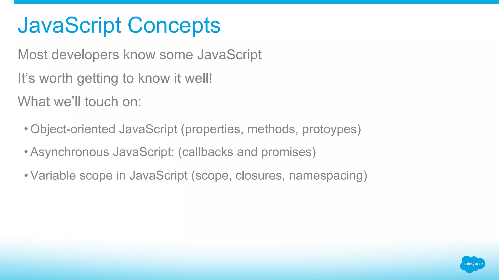 JavaScript Concepts Most developers know some JavaScript It’s worth getting to know it well! What we’ll touch on: • Object-oriented JavaScript (properties, methods, protoypes) • Asynchronous JavaScript: (callbacks and promises) • Variable scope in JavaScript (scope, closures, namespacing) 