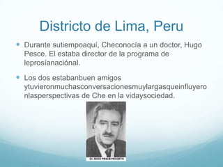 Districto de Lima, Peru
 Durante sutiempoaquí, Checonocía a un doctor, Hugo
  Pesce. El estaba director de la programa de
  leprosíanaciónal.

 Los dos estabanbuen amigos
  ytuvieronmuchasconversacionesmuylargasqueinfluyero
  nlasperspectivas de Che en la vidaysociedad.
 