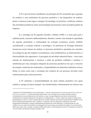 A P+L atua de forma semelhante aos princípios da P2, assumindo que a geração

de resíduos é uma ineficiência do processo produtivo e um desperdício de matéria-

prima e insumos (como água e energia), tal estratégia vai priorizar a melhoria contínua

das atividades produtivas, tanto nas tecnologias de processos como na própria gestão da

empresa.


          Já a estratégia da EI segundo Graedel e Allenby (1995), é o meio pelo qual a

indústria pode, racional e deliberadamente, abordar e manter uma desejável capacidade

de suporte, permitindo a continuidade da evolução econômica, porém, também

considerando a evolução cultural e tecnológica. As premissas da Ecologia Industrial

trazem-nos novas formas de analisar os processos produtivos, pautadas nos conceitos

da ecologia no que diz respeito a ecossistemas e seus metabolismos, as interconexões e a

funcionalidade dos organismos. A percepção da atividade industrial linear – vista como

entrada de matéria-prima e insumos e saída de produtos acabados e resíduos, é

substituída por uma concepção integrada de processos produtivos em que o consumo

de energia e materiais são otimizados e compartilhados em diferentes indústrias e busca

fechar os ciclos como com a circulação dos resíduos de um processo servindo como

matéria-prima para outros processos.


          A EI confronta a insustentabilidade do atual sistema produtivo nos quais

matéria e energia de baixa entropia1 são transformadas continuamente em formas com



1 Segunda Lei da Termodinâmica ou Lei da Entropia. “o calor flui espontaneamente do corpo mais quente para o corpo mais

frio, nunca ao contrário”. (...) Outra formulação equivalente, é que a entropia de um sistema fechado aumenta
continuamente (e inexoravelmente) até um máximo, ou seja, a energia disponível está sendo continuamente
transformada em energia indisponível, até esgotar-se completamente. (...) Todos os tipos de energia se transformam
gradualmente em calor, e o calor se dissipa até tornar-se inútil. Nenhum motor térmico pode produzir trabalho se não
houver diferença de temperatura entre a caldeira e o resfriador. Para ser disponível a energia tem que estar
desigualmente distribuída; a energia completamente dissipada não é mais disponível. A entropia pode ser vista
também como um índice de desordem (ou dissipação) não só de energia, mas também de matéria. A Lei da Entropia
afirma que, assim como a energia, a matéria também está sujeita a uma dissipação inexorável. Tradução de Energy and
Economic Myths, de Nicholas Georgescu-Roegen, 1976.

                                                          62
 