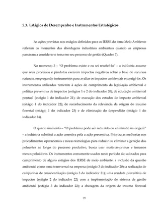 5.3. Estágios de Desempenho e Instrumentos Estratégicos



        As ações previstas nos estágios definidos para os IERSE do tema Meio Ambiente

refletem os momentos das abordagens industriais ambientais quando as empresas

passaram a considerar o tema em seu processo de gestão (Quadro 7).


        No momento 3 – “O problema existe e eu sei resolvê-lo” – a indústria assume

que seus processos e produtos exercem impactos negativos sobre a base de recursos

naturais, empregando instrumentos para avaliar os impactos ambientais e corrigi-los. Os

instrumentos utilizados remetem à ações de cumprimento da legislação ambiental e

política preventiva de impactos (estágios 1 e 2 do indicador 20); de educação ambiental

pontual (estágio 1 do indicador 21); de execução dos estudos de impacto ambiental

(estágio 1 do indicador 22); de reconhecimento da relevância da origem do insumo

florestal (estágio 1 do indicador 23) e de eliminação do desperdício (estágio 1 do

indicador 24).


        O quarto momento – “O problema pode ser reduzido ou eliminado na origem”

– a indústria substitui a ação corretiva pela a ação preventiva. Prioriza as melhorias nos

procedimentos operacionais e novas tecnologias para reduzir ou eliminar a geração dos

poluentes ao longo do processo produtivo, busca usar matérias-primas e insumos

menos poluidores. Os instrumentos comumente usados neste período são adotados para

cumprimento de alguns estágios dos IERSE de meio ambiente: a inclusão da questão

ambiental como tema transversal na empresa (estágio 3 do indicador 20); a realização de

campanhas de conscientização (estágio 3 do indicador 21); uma conduta preventiva de

impactos (estágio 2 do indicador 22) com a implementação de sistema de gestão

ambiental (estágio 3 do indicador 22); a checagem da origem de insumo florestal


                                            79
 