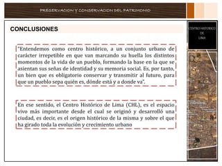 PRESERVACION Y CONSERVACION DEL PATRIMONIO
CENTRO HISTORICO
DE
LIMA
CONCLUSIONES
“Entendemos como centro histórico, a un conjunto urbano de
carácter irrepetible en que van marcando su huella los distintos
momentos de la vida de un pueblo, formando la base en la que se
asientan sus señas de identidad y su memoria social. Es, por tanto,
un bien que es obligatorio conservar y transmitir al futuro, para
que un pueblo sepa quién es, dónde está y a donde va”.
En ese sentido, el Centro Histórico de Lima (CHL), es el espacio
vivo más importante desde el cual se originó y desarrolló una
ciudad, es decir, es el origen histórico de la misma y sobre el que
ha girado toda la evolución y crecimiento urbano
 