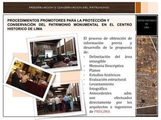 PRESERVACION Y CONSERVACION DEL PATRIMONIO
CENTRO HISTORICO
DE
LIMA
PROCEDIMIENTOS PROMOTORES PARA LA PROTECCIÓN Y
CONSERVACIÓN DEL PATRIMONIO MONUMENTAL EN EL CENTRO
HISTORICO DE LIMA
El proceso de obtención de
información previa y
desarrollo de la propuesta
de:
- Delimitación del área
intangible
- Memoria Descriptiva
- Planos
- Estudios históricos
- Evaluación estructural
- Levantamiento
fotográfico
- Antecedentes adm.
son efectuados
directamente por los
arquitectos e ingenieros
de PROLIMA.
 