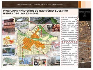 PRESERVACION Y CONSERVACION DEL PATRIMONIO
CENTRO HISTORICO
DE
LIMA
PROGRAMAS Y PROYECTOS DE INVERSIÓN EN EL CENTRO
HISTORICO DE LIMA 2005 – 2035
Se han definido tres
ámbitos de
intervención para el
corto, mediano y
largo plazo con un
alcance de 30 años.
Proyectos de
inversión para el
Centro Histórico de
Lima, comprende una
inversión proyectada
de 963,000.000
millones de dólares.
Está integrado por 46
Ambientes Urbano
Monumentales, 387
Monumentos
Históricos, 16
Edificios en proceso
de revitalización, una
oferta de 300
departamentos de
vivienda y 38 áreas
identificadas para
nuevos proyectos.
 