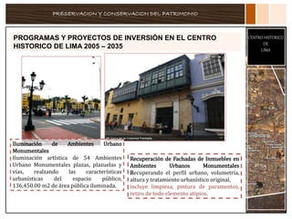 PRESERVACION Y CONSERVACION DEL PATRIMONIO
CENTRO HISTORICO
DE
LIMA
PROGRAMAS Y PROYECTOS DE INVERSIÓN EN EL CENTRO
HISTORICO DE LIMA 2005 – 2035
Recuperación de Fachadas de Inmuebles en
Ambientes Urbanos Monumentales
Recuperando el perfil urbano, volumetría,
altura y tratamiento urbanístico original,
incluye limpieza, pintura de paramentos,
retiro de todo elemento atípico.
Iluminación de Ambientes Urbano
Monumentales
Iluminación artística de 54 Ambientes
Urbano Monumentales plazas, plazuelas y
vías, realzando las características
urbanísticas del espacio público,
136,450.00 m2 de área pública iluminada.
 