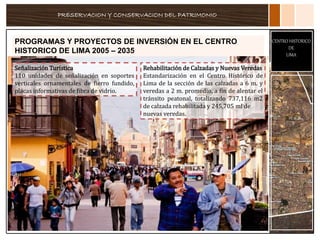 PRESERVACION Y CONSERVACION DEL PATRIMONIO
CENTRO HISTORICO
DE
LIMA
PROGRAMAS Y PROYECTOS DE INVERSIÓN EN EL CENTRO
HISTORICO DE LIMA 2005 – 2035
Señalización Turística
110 unidades de señalización en soportes
verticales ornamentales de fierro fundido,
placas informativas de fibra de vidrio.
Rehabilitación de Calzadas y Nuevas Veredas
Estandarización en el Centro Histórico de
Lima de la sección de las calzadas a 6 m. y
veredas a 2 m. promedio, a fin de alentar el
tránsito peatonal, totalizando 737,116 m2
de calzada rehabilitada y 245,705 ml de
nuevas veredas.
 