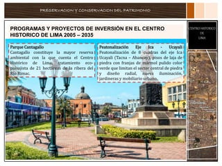 PRESERVACION Y CONSERVACION DEL PATRIMONIO
CENTRO HISTORICO
DE
LIMA
PROGRAMAS Y PROYECTOS DE INVERSIÓN EN EL CENTRO
HISTORICO DE LIMA 2005 – 2035
Parque Cantagallo
Cantagallo constituye la mayor reserva
ambiental con la que cuenta el Centro
Histórico de Lima, tratamiento eco-
paisajista de 21 hectáreas de la ribera del
Río Rimac.
Peatonalización Eje Ica - Ucayali
Peatonalización de 8 cuadras del eje Ica
Ucayali (Tacna – Abancay), pisos de laja de
piedra con franjas de mármol pulido color
verde que limitan el sector central de piedra
y diseño radial, nueva iluminación,
jardineras y mobiliario urbano.
 