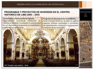PRESERVACION Y CONSERVACION DEL PATRIMONIO
CENTRO HISTORICO
DE
LIMA
PROGRAMAS Y PROYECTOS DE INVERSIÓN EN EL CENTRO
HISTORICO DE LIMA 2005 – 2035
Conservación y Restauración de Iglesias
Consolidación estructural, restitución de
elementos faltantes, respetando la autenticidad
de sus elementos y asegurando la estabilidad y
solidez de sus estructuras.
Programa de Esponjamiento Inmobiliario
Dotar al Centro Histórico de Lima de nuevos
espacios urbanos destinados a actividades
de esparcimiento, cultura y/o equipamiento
al interior de las manzanas.
 