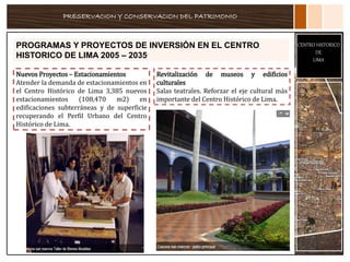 PRESERVACION Y CONSERVACION DEL PATRIMONIO
CENTRO HISTORICO
DE
LIMA
PROGRAMAS Y PROYECTOS DE INVERSIÓN EN EL CENTRO
HISTORICO DE LIMA 2005 – 2035
Nuevos Proyectos – Estacionamientos
Atender la demanda de estacionamientos en
el Centro Histórico de Lima 3,385 nuevos
estacionamientos (108,470 m2) en
edificaciones subterráneas y de superficie
recuperando el Perfil Urbano del Centro
Histórico de Lima.
Revitalización de museos y edificios
culturales
Salas teatrales. Reforzar el eje cultural más
importante del Centro Histórico de Lima.
 