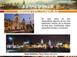 EXPRESIONES
ARQUITECTONICAS
LA CIUDAD DE LIMA
En esta plaza se han
desarrollado algunos de los más
relevantes hechos de la historia
de este país. Inicialmente, había
pequeñas tiendas y comercios.
Zona histórica: Plaza Mayor de Lima
 