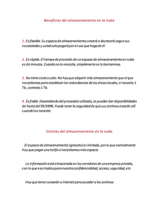 Beneficios del almacenamiento en la nube
1. Esflexible.Su espaciode almacenamientocrecerá o decrecerásegunsus
necesidadesy ustedsolopagaráporeluso que hagade él
2. Esrápido.Eltiempode provisión de unespacio de almacenamientoen nube
es de minutos. Cuandono lo necesite, simplementese lo borraremos.
3. No tiene costeoculto. No hayque adquirir más almacenamientoque elque
necesitamospara establecerlasredundancias de losdiscoslocales,si necesito 1
Tb, contrato1 Tb.
4. Esfiable.Dependiendodelproveedorutilizado,se pueden dar disponibilidades
de hastadel99,999%. Puede tenerla seguridadde quesusarchivosestarán allí
cuandolosnecesite.
Contras del almacenamiento en la nube
El espaciode almacenamiento (gratuito)eslimitado,porlo que normalmente
hayque pagarunatarifasinecesitamosmásespacio.
La informaciónestáalmacenada en losservidoresde unaempresa privada,
con lo que esoimplicaparanuestraconfidencialidad, acceso,seguridad,etc.
Hayque tenerconexión a Internetparaacceder a los archivos
 