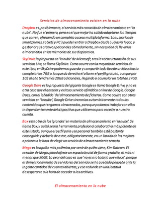 Servicios de almacenamiento existen en la nube
Dropbox es,posiblemente, elserviciomásconocidode almacenamientoen 'la
nube'. No fue elprimero, peroes elquemejorha sabidoadaptarse los tiempos
que corren,ofreciendoun completoaccesomultiplataforma.Losusuariosde
smartphones,tabletsy PC´spuedenentrara Dropboxdesdecualquierlugar, y
gestionarsusarchivospersonalescómodamente,sin necesidadde llevarlos
almacenados en lasmemorias de susdispositivos.
SkyDrivela propuestaen 'la nube' de Microsoft,trasla reestructuración de sus
serviciosLive, se llamaSkyDrive. Comoocurre conla mayoríade serviciosde
este tipo, en SkyDrive podremos guardary compartirtodotipode archivoshasta
completarlos7GBa losqueda derechoelaltaen elperfilgratuito, aunque por
10$ alañotendremos20GBadicionales, llegandoa acumularun totalde 27GB.
Google Drive esla propuestadelgigante Googlese llamaGoogleDrive, y no es
otra cosaque elanteriory exitoso servicio ofimáticoonlinede Google, Google
Docs, conel'añadido' delalmacenamientode ficheros. Comoocurre conotros
serviciosen 'lanube',Google Drive sincronizaautomáticamente todos los
contenidosquetengamosalmacenados, paraquepodamostrabajarcon ellos
independientementedeldispositivoqueutilicemosparaacceder a nuestra
cuenta.
Box esteotrode los'grandes' en materiade almacenamiento en 'lanube'.Se
llamaBox,y quizá seala herramientaprofesionalcolaborativa máspotente de
este listado,aunqueelperfilparausopersonaltambiénestábastante
conseguidoy debería de estar, obligatoriamente,en un listadode lasmejores
opciones a la hora de elegir unserviciode almacenamientoremoto.
Mega es la opciónmáspolémica por venirde quién viene, KimDotcom. El
creador de Megauploadofrece un espaciobrutalde formagratuita,nimásni
menosque 50GB. Lo peordelcaso es que 'no esorotodolo quereluce',porque
el dimensionamientode servidores delservicio se haquedadopequeño ante la
ingentecantidad de cuentasabiertas,y eso redundaen unalentitud
desesperante a la horade acceder a losarchivos.
El almacenamiento en la nube
 