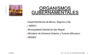 ORGANISMOS
GUBERNAMENTALES
Superintendencia de Banca, Seguros y Afp
 INDECI
Municipalidad Distrital de San Miguel
Ministerio de Comercio Exterior y Turismo (Mincetur)
RENIEC
27/02/2016 “UCV – CIS – G02 – VILLENA ESPINOZA JOHANNA 9
 