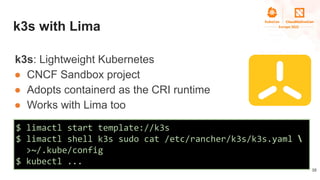 k3s with Lima
k3s: Lightweight Kubernetes
● CNCF Sandbox project
● Adopts containerd as the CRI runtime
● Works with Lima ...