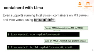 containerd with Lima
9
$ lima nerdctl build --platform=amd64,arm64 ...
$ lima nerdctl run --platform=amd64 ...
Run an AMD6...