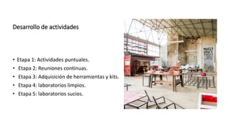 Desarrollo de actividades
• Etapa 1: Actividades puntuales.
• Etapa 2: Reuniones continuas.
• Etapa 3: Adquisición de herramientas y kits.
• Etapa 4: laboratorios limpios.
• Etapa 5: laboratorios sucios.
 