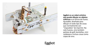 Eggbot
EggBot es un robot artístico
que puede dibujar en objetos
esféricos o en forma de huevo.
Ajustable; diseñado para
dibujar en todo tipo de cosas
que normalmente son
"imposibles" de imprimir. No
solo huevos, sino también
pelotas de golf, bombillas, mini
calabazas e incluso cosas como
copas de vino.
 
