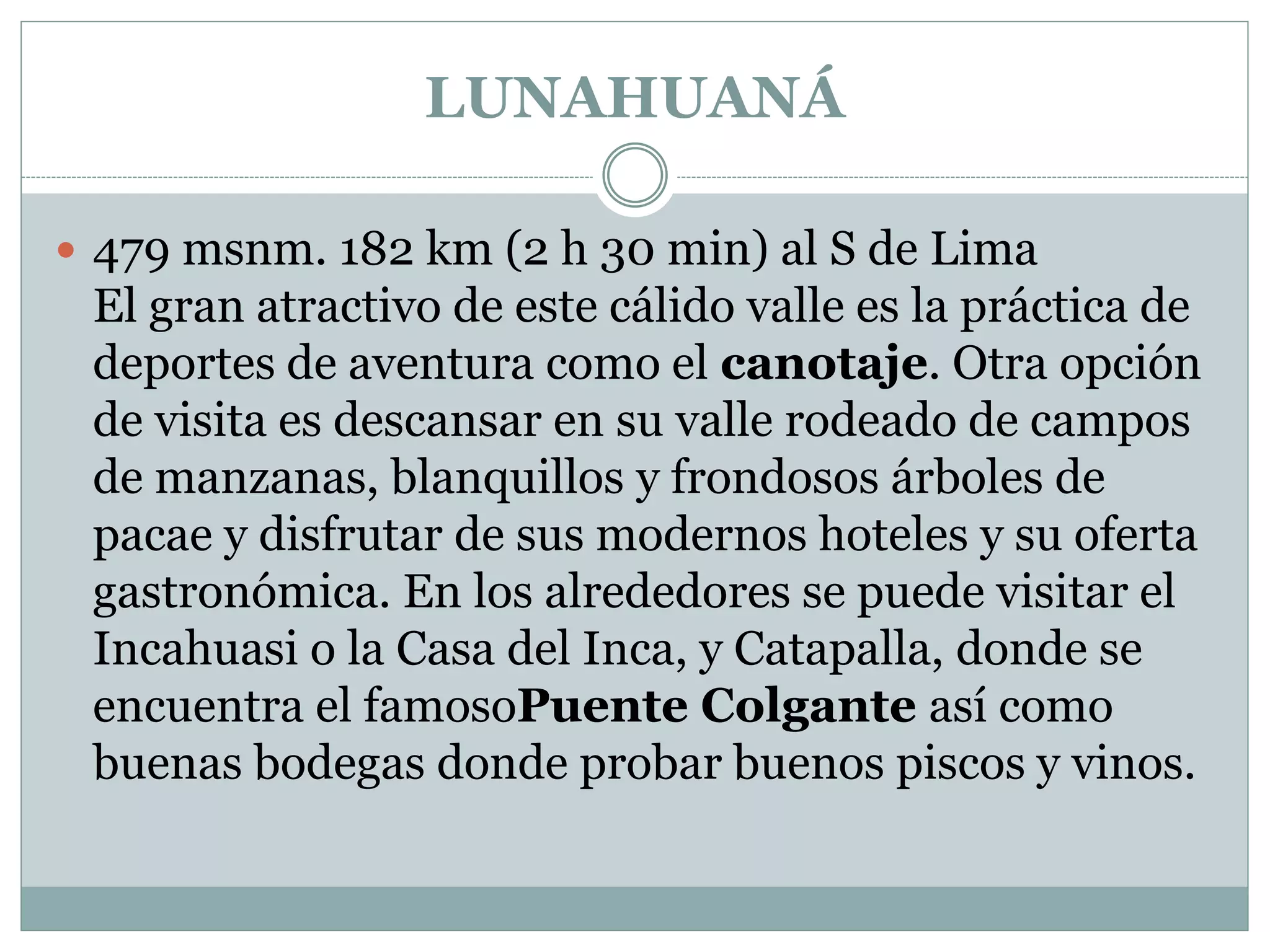 LUNAHUANÁ
 479 msnm. 182 km (2 h 30 min) al S de Lima
El gran atractivo de este cálido valle es la práctica de
deportes de aventura como el canotaje. Otra opción
de visita es descansar en su valle rodeado de campos
de manzanas, blanquillos y frondosos árboles de
pacae y disfrutar de sus modernos hoteles y su oferta
gastronómica. En los alrededores se puede visitar el
Incahuasi o la Casa del Inca, y Catapalla, donde se
encuentra el famosoPuente Colgante así como
buenas bodegas donde probar buenos piscos y vinos.
 