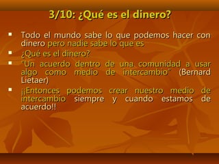 3/10: ¿Qué es el dinero?3/10: ¿Qué es el dinero?
 Todo el mundo sabe lo que podemos hacer conTodo el mundo sabe lo que podemos hacer con
dinerodinero pero nadie sabe lo que espero nadie sabe lo que es
 ¿Qué es el dinero?¿Qué es el dinero?
 ““Un acuerdo dentro de una comunidad a usarUn acuerdo dentro de una comunidad a usar
algo como medio de intercambio”algo como medio de intercambio” (Bernard(Bernard
Lietaer)Lietaer)
 ¡¡Entonces podemos crear nuestro medio de¡¡Entonces podemos crear nuestro medio de
intercambiointercambio siempre y cuando estamos desiempre y cuando estamos de
acuerdo!!acuerdo!!
 