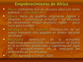 Empobrecimiento de ÁfricaEmpobrecimiento de África
 ÁfricaÁfrica: continente rico en recursos pero con tanta: continente rico en recursos pero con tanta
pobreza >pobreza > ¿Qué pasó ahí?¿Qué pasó ahí?
 GhanaGhana: tierra de pueblos originarios dignos y: tierra de pueblos originarios dignos y
afluentes > colonización británica > los africanosafluentes > colonización británica > los africanos
no necesitaban ningún producto inglés > pocono necesitaban ningún producto inglés > poco
lucro para Londreslucro para Londres
 Estrategia de los inglesesEstrategia de los ingleses: Introducción de un: Introducción de un
nuevo impuesto sólo pagable en dinero nacionalnuevo impuesto sólo pagable en dinero nacional
de Ghanade Ghana
 ResultadosResultados: destrucción de la economía: destrucción de la economía
tradicional autosuficiente, incorporación de Ghanatradicional autosuficiente, incorporación de Ghana
en la economía globalizada y capitalista del Sigloen la economía globalizada y capitalista del Siglo
XIX > enriquecimiento de la metrópoli enXIX > enriquecimiento de la metrópoli en
detrimento de los africanosdetrimento de los africanos
 FuenteFuente: Kennedy y Lietaer, 2010: Kennedy y Lietaer, 2010
 