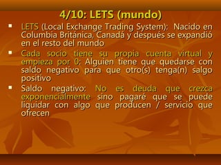 4/10: LETS (mundo)4/10: LETS (mundo)
 LETSLETS (Local Exchange Trading System): Nacido en(Local Exchange Trading System): Nacido en
Columbia Británica, Canadá y después se expandióColumbia Británica, Canadá y después se expandió
en el resto del mundoen el resto del mundo
 Cada socio tiene su propia cuenta virtual yCada socio tiene su propia cuenta virtual y
empieza por 0empieza por 0: Alguien tiene que quedarse con: Alguien tiene que quedarse con
saldo negativo para que otro(s) tenga(n) salgosaldo negativo para que otro(s) tenga(n) salgo
positivopositivo
 Saldo negativo:Saldo negativo: No es deuda que crezcaNo es deuda que crezca
exponencialmenteexponencialmente sino pagaré que se puedesino pagaré que se puede
liquidar con algo que producen / servicio queliquidar con algo que producen / servicio que
ofrecenofrecen
 