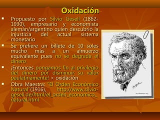 OxidaciónOxidación
 Propuesto porPropuesto por Silvio GesellSilvio Gesell (1862-(1862-
1930), empresario y economista1930), empresario y economista
alemán/argentino quien descubrió laalemán/argentino quien descubrió la
injusticia del actual sistemainjusticia del actual sistema
monetariomonetario
 Se prefiere un billete de 10 solesSe prefiere un billete de 10 soles
mucho más a un almuerzomucho más a un almuerzo
equivalente puesequivalente pues no se degrada elno se degrada el
dinerodinero
 ¡Entonces¡Entonces pongamos fin al privilegiopongamos fin al privilegio
del dinero por disminuir su valordel dinero por disminuir su valor
paulatinamente!paulatinamente! > oxidación> oxidación
 Obra Maestra:Obra Maestra: “El Orden Económico“El Orden Económico
Natural”Natural”(1916),(1916), http://www.silvio-http://www.silvio-
gesell.de/html/el_orden_economico_gesell.de/html/el_orden_economico_
natural.htmlnatural.html
 