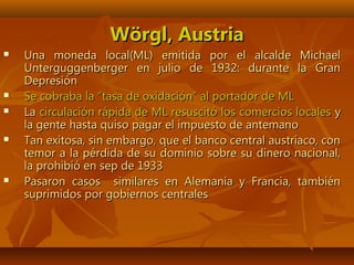 WWörgl, Austriaörgl, Austria
 Una moneda local(ML) emitida por el alcalde MichaelUna moneda local(ML) emitida por el alcalde Michael
Unterguggenberger en julio de 1932: durante la GranUnterguggenberger en julio de 1932: durante la Gran
DepresiónDepresión
 Se cobraba la “tasa de oxidación” al portador de MLSe cobraba la “tasa de oxidación” al portador de ML
 LaLa circulación rápida de ML resuscitó los comercios localescirculación rápida de ML resuscitó los comercios locales yy
la gente hasta quiso pagar el impuesto de antemanola gente hasta quiso pagar el impuesto de antemano
 Tan exitosa, sin embargo, que el banco central austríaco, conTan exitosa, sin embargo, que el banco central austríaco, con
temor a la pérdida de su dominio sobre su dinero nacional,temor a la pérdida de su dominio sobre su dinero nacional,
la prohibió en sep de 1933la prohibió en sep de 1933
 Pasaron casos similares en Alemania y Francia, tambiénPasaron casos similares en Alemania y Francia, también
suprimidos por gobiernos centralessuprimidos por gobiernos centrales
 