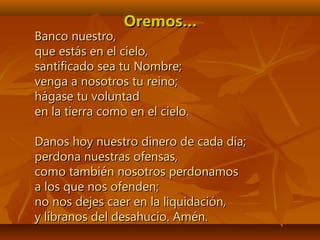 Oremos…Oremos…
Banco nuestro,Banco nuestro,
que estás en el cielo,que estás en el cielo,
santificado sea tu Nombre;santificado sea tu Nombre;
venga a nosotros tu reino;venga a nosotros tu reino;
hágase tu voluntadhágase tu voluntad
en la tierra como en el cielo.en la tierra como en el cielo.
Danos hoy nuestro dinero de cada día;Danos hoy nuestro dinero de cada día;
perdona nuestras ofensas,perdona nuestras ofensas,
como también nosotros perdonamoscomo también nosotros perdonamos
a los que nos ofenden;a los que nos ofenden;
no nos dejes caer en la liquidación,no nos dejes caer en la liquidación,
y líbranos del desahucio. Amén.y líbranos del desahucio. Amén.
 