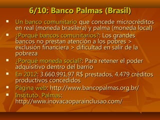 6/10: Banco Palmas (Brasil)6/10: Banco Palmas (Brasil)
 Un banco comunitarioUn banco comunitario que concede microcréditosque concede microcréditos
en real (moneda brasilera) y palma (moneda local)en real (moneda brasilera) y palma (moneda local)
 ¿Porqué bancos comunitarios?¿Porqué bancos comunitarios?: Los grandes: Los grandes
bancos no prestan atención a los pobres >bancos no prestan atención a los pobres >
exclusión financiera > dificultad en salir de laexclusión financiera > dificultad en salir de la
pobrezapobreza
 ¿Porqué moneda social?¿Porqué moneda social?: Para retener el poder: Para retener el poder
adquisitivo dentro del barrioadquisitivo dentro del barrio
 En 2012En 2012: 3.660.991,97 R$ prestados, 4.479 créditos: 3.660.991,97 R$ prestados, 4.479 créditos
productivos concedidosproductivos concedidos
 Página webPágina web: http://www.bancopalmas.org.br/: http://www.bancopalmas.org.br/
 Instituto PalmasInstituto Palmas::
http://www.inovacaoparainclusao.com/http://www.inovacaoparainclusao.com/
 