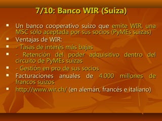 7/10: Banco WIR (Suiza)7/10: Banco WIR (Suiza)
 Un banco cooperativo suizo queUn banco cooperativo suizo que emite WIR, unaemite WIR, una
MSC sólo aceptada por sus socios (PyMEs suizas)MSC sólo aceptada por sus socios (PyMEs suizas)
 Ventajas de WIR:Ventajas de WIR:
 - Tasas de interés más bajas- Tasas de interés más bajas
 - Retención del poder adquisitivo dentro del- Retención del poder adquisitivo dentro del
circuito de PyMEs suizascircuito de PyMEs suizas
 - Gestión en pro de sus socios- Gestión en pro de sus socios
 Facturaciones anuales deFacturaciones anuales de 4.000 millones de4.000 millones de
francos suizosfrancos suizos
 http://www.wir.ch/http://www.wir.ch/ (en alemán, francés e italiano)(en alemán, francés e italiano)
 