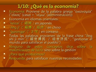 1/10: ¿Qué es la economía?1/10: ¿Qué es la economía?
 Economía:Economía: Proviene de la palabra griega “οικονομία”Proviene de la palabra griega “οικονομία”
(“οἶκος” (casa) + “νέμω” (administración))(“οἶκος” (casa) + “νέμω” (administración))
 Economía en idiomas orientales:Economía en idiomas orientales:
 ““keizai” (“keizai” (“ 経済経済”” )) en japonésen japonés
 ““Jīng jì” (“Jīng jì” (“ 經濟經濟 // 经济经济““ )) en chinoen chino
 ””gyeongje” (”gyeongje” (” 경제“경제“ )) en coreanoen coreano
 Todas las palabras provienen de la frase china ”JīngTodas las palabras provienen de la frase china ”Jīng
shì jì mín“ (”shì jì mín“ (” 經世濟民經世濟民 // 经世济民经世济民 ““ , ", "gestionar elgestionar el
mundo para satisfacer el pueblo“)mundo para satisfacer el pueblo“)
 Ninguno de estos conceptos dice sobre laNinguno de estos conceptos dice sobre la
maximización de lucromaximización de lucro sino sobre la gestiónsino sobre la gestión
 ¿Para qué producimos?¿Para qué producimos?
 Respuesta:Respuesta: para satisfacer nuestras necesidadespara satisfacer nuestras necesidades
 