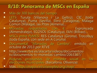 8/10: Panorama de MSCs en España8/10: Panorama de MSCs en España
 Más de 300 bancos del tiempoMás de 300 bancos del tiempo
 LETS:LETS: Turuta (Vilanova i La Geltrú), CIC (todaTuruta (Vilanova i La Geltrú), CIC (toda
Catalunya), Puma (Sevilla), Ebro (Zaragoza), MálagaCatalunya), Puma (Sevilla), Ebro (Zaragoza), Málaga
Común (Málaga), las Pitas (Almería)...Común (Málaga), las Pitas (Almería)...
 Monedas respaldadas con €:Monedas respaldadas con €: ExproncedaExpronceda
(Almendralejo), ECOSOL (Catalunya), Ekhi (Bilbao)…(Almendralejo), ECOSOL (Catalunya), Ekhi (Bilbao)…
 MSCs entre PyMES:MSCs entre PyMES: RES Catalunya (Girona), TrocobuyRES Catalunya (Girona), Trocobuy
(toda España, con sede en A Coruña)(toda España, con sede en A Coruña)
 Documental “Monedas de Cambio”:Documental “Monedas de Cambio”: emitido enemitido en
octubre de 2013 por RTVEoctubre de 2013 por RTVE
 http://www.rtve.es/alacarta/videos/documentos-http://www.rtve.es/alacarta/videos/documentos-
tv/documentos-tv-monedas-cambio/2063367/tv/documentos-tv-monedas-cambio/2063367/
 Algunas propuestas de moneda social en lasAlgunas propuestas de moneda social en las
elecciones municipaleselecciones municipales (Barcelona, Olivenza)(Barcelona, Olivenza)
 Más:Más: http://mapa.vivirsinempleo.org/map/http://mapa.vivirsinempleo.org/map/
 