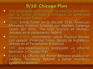 9/10: Chicago Plan9/10: Chicago Plan
 Una propuesta para impedir la creación monetariaUna propuesta para impedir la creación monetaria
por la banca privada y restaurar la soberaníapor la banca privada y restaurar la soberanía
monetaria del Estadomonetaria del Estado
 EEUU:EEUU: Irving Fisher en la década 1930, AmericanIrving Fisher en la década 1930, American
Monetary Institute fundado por Stephen ZarlengaMonetary Institute fundado por Stephen Zarlenga
(autor del libro “The Lost Science of Money),(autor del libro “The Lost Science of Money),
debates en el parlamento federaldebates en el parlamento federal
 Reino Unido:Reino Unido: movimiento social Positive Moneymovimiento social Positive Money
con apoyos (Financial Times, Banco de Inglaterra,con apoyos (Financial Times, Banco de Inglaterra,
debate en el Parlamento Británico)debate en el Parlamento Británico)
 FMI:FMI: dos investigadores publicaron un informedos investigadores publicaron un informe
favorable a Chicago Planfavorable a Chicago Plan
 Islandia:Islandia: La Oficina del Primer Ministro publicó unLa Oficina del Primer Ministro publicó un
informe “informe “Monetary Reform: a better monetaryMonetary Reform: a better monetary
system for Icelandsystem for Iceland””
 