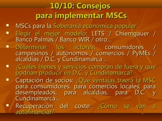 10/10: Consejos10/10: Consejos
para implementar MSCspara implementar MSCs
 MSCs para laMSCs para la Soberanía económica popularSoberanía económica popular
 Elegir el mejor modeloElegir el mejor modelo: LETS / Chiemgauer /: LETS / Chiemgauer /
Banco Palmas / Banco WIR / otro…Banco Palmas / Banco WIR / otro…
 Determinar los actoresDeterminar los actores: consumidores /: consumidores /
campesinos / autónomos / comercios / PyMEs /campesinos / autónomos / comercios / PyMEs /
alcaldías / D.C. y Cundinamarca…alcaldías / D.C. y Cundinamarca…
 ¿Cuáles bienes y servicios compran de fuera y que¿Cuáles bienes y servicios compran de fuera y que
podrían producir en D.C. y Cundinamarca?podrían producir en D.C. y Cundinamarca?
 Captación de socios:Captación de socios: ¿Qué ventajas traerá la MSC¿Qué ventajas traerá la MSC
para consumidores, para comercios locales, parapara consumidores, para comercios locales, para
desempleados, para alcaldías, para D.C. ydesempleados, para alcaldías, para D.C. y
Cundinamarca…Cundinamarca…
 Recuperación del coste:Recuperación del coste: ¿Cómo se van a¿Cómo se van a
autofinanciar?autofinanciar?
 