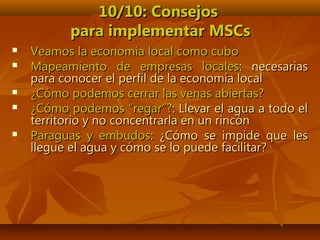 10/10: Consejos10/10: Consejos
para implementar MSCspara implementar MSCs
 Veamos la economía local como cuboVeamos la economía local como cubo
 Mapeamiento de empresas localesMapeamiento de empresas locales: necesarias: necesarias
para conocer el perfil de la economía localpara conocer el perfil de la economía local
 ¿Cómo podemos cerrar las venas abiertas?¿Cómo podemos cerrar las venas abiertas?
 ¿Cómo podemos “regar”?¿Cómo podemos “regar”?: Llevar el agua a todo el: Llevar el agua a todo el
territorio y no concentrarla en un rincónterritorio y no concentrarla en un rincón
 Paraguas y embudosParaguas y embudos: ¿Cómo se impide que les: ¿Cómo se impide que les
llegue el agua y cómo se lo puede facilitar?llegue el agua y cómo se lo puede facilitar?
 