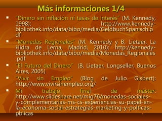 Más informaciones 1/4Más informaciones 1/4
 ““Dinero sin inflación ni tasas de interés”Dinero sin inflación ni tasas de interés” (M. Kennedy,(M. Kennedy,
1998): http://www.kennedy-1998): http://www.kennedy-
bibliothek.info/data/bibo/media/GeldbuchSpanisch.pbibliothek.info/data/bibo/media/GeldbuchSpanisch.p
dfdf
 ““Monedas Regionales”Monedas Regionales” (M. Kennedy y B. Lietaer, La(M. Kennedy y B. Lietaer, La
Hidra de Lerna, Madrid, 2010): http://kennedy-Hidra de Lerna, Madrid, 2010): http://kennedy-
bibliothek.info/data/bibo/media/Monedas_Regionalesbibliothek.info/data/bibo/media/Monedas_Regionales
.pdf.pdf
 ““El Futuro del Dinero”El Futuro del Dinero” (B. Lietaer, Longseller, Buenos(B. Lietaer, Longseller, Buenos
Aires, 2005)Aires, 2005)
 ““Vivir sin Empleo”Vivir sin Empleo” (Blog de Julio Gisbert):(Blog de Julio Gisbert):
http://www.vivirsinempleo.org/http://www.vivirsinempleo.org/
 Mi trabajo final de másterMi trabajo final de máster::
http://www.slideshare.net/mig76/monedas-sociales-http://www.slideshare.net/mig76/monedas-sociales-
y-complementarias-ms-cs-experiencias-su-papel-en-y-complementarias-ms-cs-experiencias-su-papel-en-
la-economa-social-estrategias-marketing-y-polticas-la-economa-social-estrategias-marketing-y-polticas-
pblicaspblicas
 