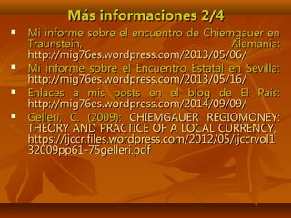 Más informaciones 2/4Más informaciones 2/4
 Mi informe sobre el encuentro de Chiemgauer enMi informe sobre el encuentro de Chiemgauer en
Traunstein, Alemania:Traunstein, Alemania:
http://mig76es.wordpress.com/2013/05/06/http://mig76es.wordpress.com/2013/05/06/
 Mi informe sobre el Encuentro Estatal en Sevilla:Mi informe sobre el Encuentro Estatal en Sevilla:
http://mig76es.wordpress.com/2013/05/16/http://mig76es.wordpress.com/2013/05/16/
 Enlaces a mis posts en el blog de El País:Enlaces a mis posts en el blog de El País:
http://mig76es.wordpress.com/2014/09/09/http://mig76es.wordpress.com/2014/09/09/
 Gelleri, C. (2009):Gelleri, C. (2009): CHIEMGAUER REGIOMONEY:CHIEMGAUER REGIOMONEY:
THEORY AND PRACTICE OF A LOCAL CURRENCY,THEORY AND PRACTICE OF A LOCAL CURRENCY,
https://ijccr.files.wordpress.com/2012/05/ijccrvol1https://ijccr.files.wordpress.com/2012/05/ijccrvol1
32009pp61-75gelleri.pdf32009pp61-75gelleri.pdf
 