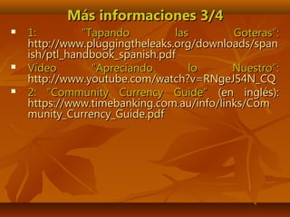Más informaciones 3/4Más informaciones 3/4
 1: “Tapando las Goteras”:1: “Tapando las Goteras”:
http://www.pluggingtheleaks.org/downloads/spanhttp://www.pluggingtheleaks.org/downloads/span
ish/ptl_handbook_spanish.pdfish/ptl_handbook_spanish.pdf
 Vídeo “Apreciando lo Nuestro”:Vídeo “Apreciando lo Nuestro”:
http://www.youtube.com/watch?v=RNgeJ54N_CQhttp://www.youtube.com/watch?v=RNgeJ54N_CQ
 2: “Community Currency Guide”2: “Community Currency Guide” (en inglés):(en inglés):
https://www.timebanking.com.au/info/links/Comhttps://www.timebanking.com.au/info/links/Com
munity_Currency_Guide.pdfmunity_Currency_Guide.pdf
 