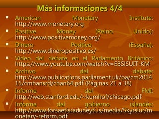 Más informaciones 4/4Más informaciones 4/4
 American Monetary Institute:American Monetary Institute:
http://www.monetary.orghttp://www.monetary.org
 Positive Money (Reino Unido):Positive Money (Reino Unido):
http://www.positivemoney.org/http://www.positivemoney.org/
 Dinero Positivo (España):Dinero Positivo (España):
http://www.dineropositivo.es/http://www.dineropositivo.es/
 Vídeo del debate en el Parlamento Británico:Vídeo del debate en el Parlamento Británico:
https://www.youtube.com/watch?v=EBSlSUIT-KMhttps://www.youtube.com/watch?v=EBSlSUIT-KM
 Archivo del debate:Archivo del debate:
http://www.publications.parliament.uk/pa/cm2014http://www.publications.parliament.uk/pa/cm2014
15/cmhansrd/chan64.pdf (Páginas 21 a 38)15/cmhansrd/chan64.pdf (Páginas 21 a 38)
 Informe del FMI:Informe del FMI:
http://web.stanford.edu/~kumhof/chicago.pdfhttp://web.stanford.edu/~kumhof/chicago.pdf
 Informe del gobierno islandés:Informe del gobierno islandés:
http://www.forsaetisraduneyti.is/media/Skyrslur/mhttp://www.forsaetisraduneyti.is/media/Skyrslur/m
onetary-reform.pdfonetary-reform.pdf
 