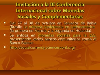 Invitación a la III ConferenciaInvitación a la III Conferencia
Internacional sobre MonedasInternacional sobre Monedas
Sociales y ComplementariasSociales y Complementarias
 Del 27 al 30 de octubre en Salvador de BahíaDel 27 al 30 de octubre en Salvador de Bahía
(Brasil):(Brasil): La primera conferencia en LatinoaméricaLa primera conferencia en Latinoamérica
(la primera en Francia y la segunda en Holanda)(la primera en Francia y la segunda en Holanda)
 Se enfoca enSe enfoca en monedas sociales para la ESS,monedas sociales para la ESS,
presentando varios bancos comunitarios como elpresentando varios bancos comunitarios como el
Banco PalmasBanco Palmas
 http://socialcurrency.sciencesconf.org/http://socialcurrency.sciencesconf.org/
 